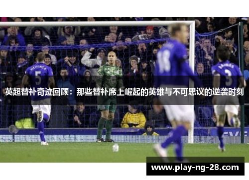 英超替补奇迹回顾：那些替补席上崛起的英雄与不可思议的逆袭时刻