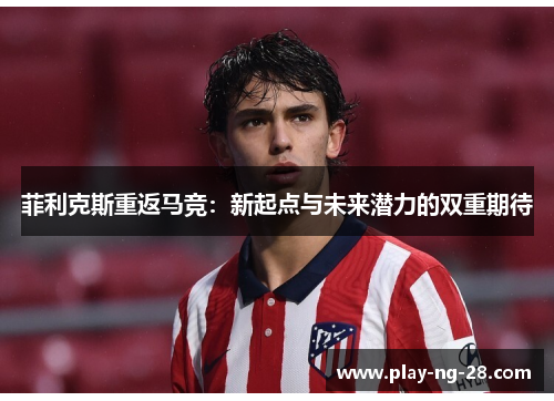 菲利克斯重返马竞:新起点与未来潜力的双重期待 菲利克斯重返马竞:新起点与未来潜力的双重期待