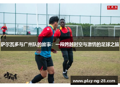 萨尔瓦多与广州队的故事:一段跨越时空与激情的足球之旅 萨尔瓦多与广州队的故事:一段跨越时空与激情的足球之旅