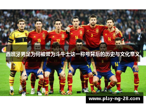 西班牙男足为何被誉为斗牛士这一称号背后的历史与文化意义