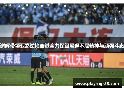 谢晖带领亚泰逆境奋进全力保级展现不屈精神与顽强斗志