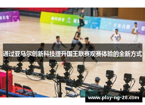 通过亚马尔创新科技提升国王联赛观赛体验的全新方式