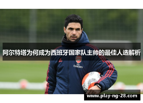 阿尔特塔为何成为西班牙国家队主帅的最佳人选解析
