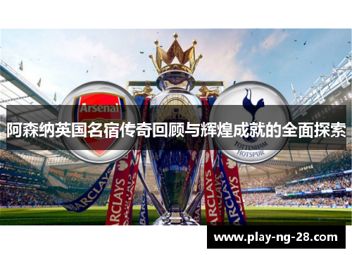 阿森纳英国名宿传奇回顾与辉煌成就的全面探索
