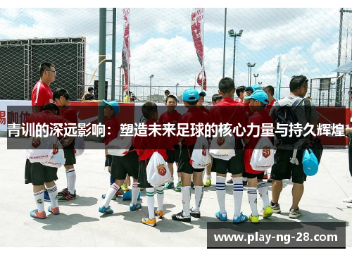 青训的深远影响:塑造未来足球的核心力量与持久辉煌 青训的深远影响:塑造未来足球的核心力量与持久辉煌