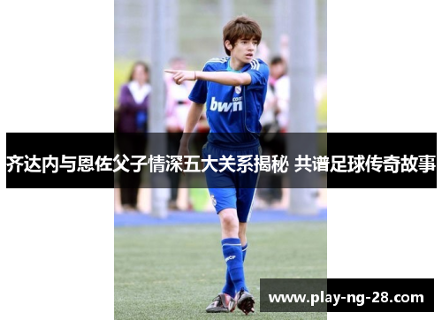 齐达内与恩佐父子情深五大关系揭秘 共谱足球传奇故事