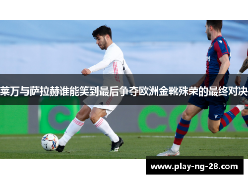 莱万与萨拉赫谁能笑到最后争夺欧洲金靴殊荣的最终对决