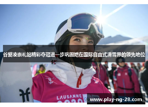 谷爱凌崇礼站精彩夺冠进一步巩固她在国际自由式滑雪界的领先地位 谷爱凌崇礼站精彩夺冠进一步巩固她在国际自由式滑雪界的领先地位