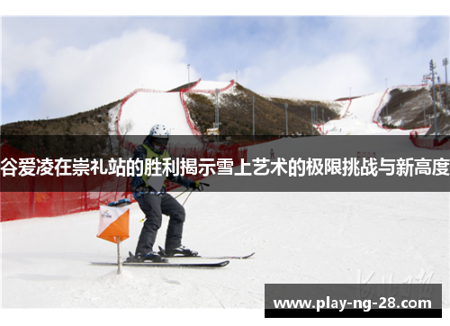 谷爱凌在崇礼站的胜利揭示雪上艺术的极限挑战与新高度