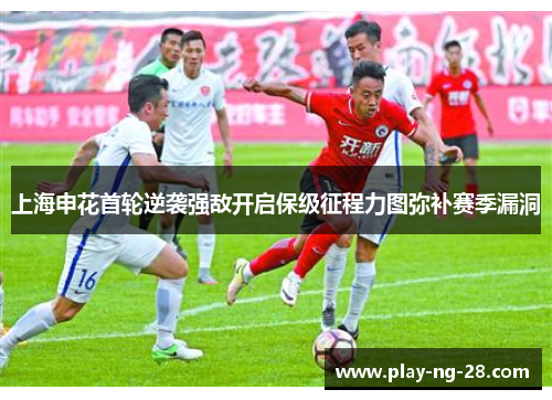 上海申花首轮逆袭强敌开启保级征程力图弥补赛季漏洞 上海申花首轮逆袭强敌开启保级征程力图弥补赛季漏洞
