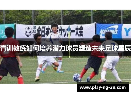 青训教练如何培养潜力球员塑造未来足球星辰 青训教练如何培养潜力球员塑造未来足球星辰