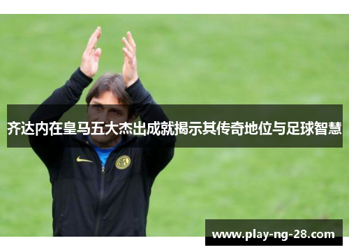 齐达内在皇马五大杰出成就揭示其传奇地位与足球智慧